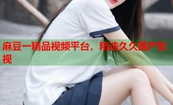 麻豆一精品视频平台，精选久久国产影视