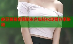 麻豆舅舅视频精彩合集轻松观看分享秘籍