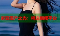 麻豆国产之光：精选视频平台