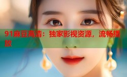 91麻豆高清：独家影视资源，流畅播放