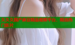 久久久国产麻豆精品视频平台，精选热门影片