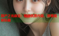 国产之光麻豆：精选优质内容，尽享视频乐趣