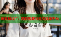 麻豆制片厂：精彩视频与社交互动平台