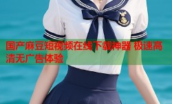国产麻豆短视频在线下载神器 极速高清无广告体验