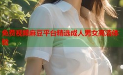 免费视频麻豆平台精选成人男女高清体验