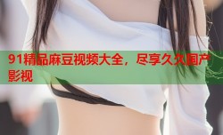 91精品麻豆视频大全，尽享久久国产影视