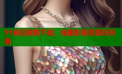 91麻豆视频下载：海量影视资源任你看