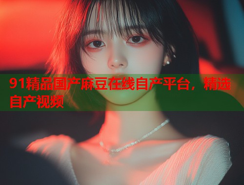 91精品国产麻豆在线自产平台，精选自产视频  第1张