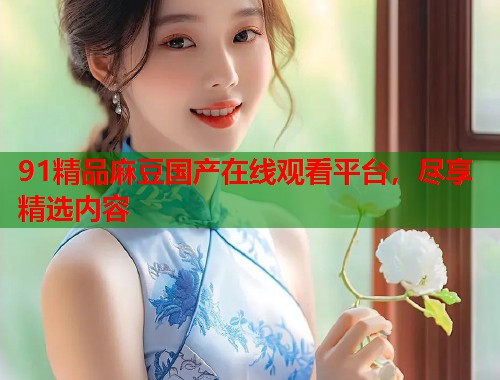 91精品麻豆国产在线观看平台，尽享精选内容  第1张