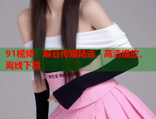 91视频：麻豆传媒精选，高清播放，离线下载  第1张