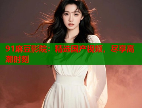 91麻豆影院：精选国产视频，尽享高潮时刻  第1张