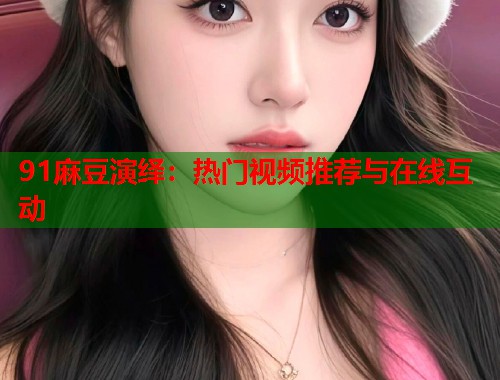 91麻豆演绎：热门视频推荐与在线互动  第2张