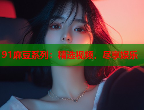 91麻豆系列：精选视频，尽享娱乐  第1张