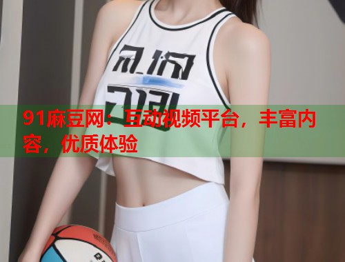 91麻豆网：互动视频平台，丰富内容，优质体验  第1张