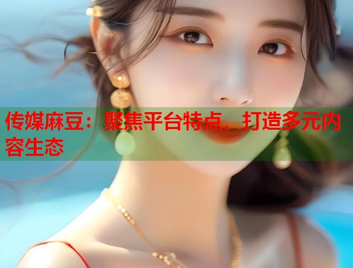 传媒麻豆：聚焦平台特点，打造多元内容生态  第1张
