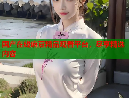 国产在线麻豆精品观看平台，尽享精选内容  第1张