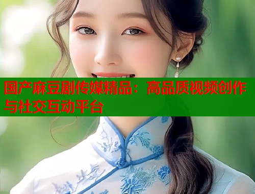 国产麻豆剧传媒精品：高品质视频创作与社交互动平台  第1张