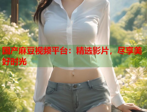 国产麻豆视频平台：精选影片，尽享美好时光  第1张