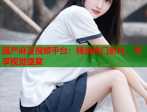 国产麻豆视频平台：精选热门影片，尽享视觉盛宴  第1张