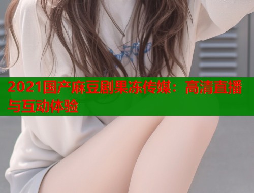 2021国产麻豆剧果冻传媒：高清直播与互动体验  第1张