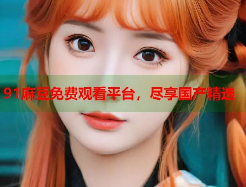 91麻豆免费观看平台，尽享国产精选  第1张