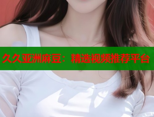 久久亚洲麻豆：精选视频推荐平台  第1张