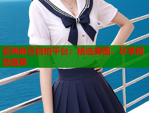 亚洲麻豆自拍平台：精选美图，尽享视觉盛宴  第1张