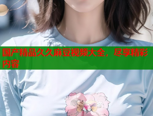 国产精品久久麻豆视频大全，尽享精彩内容  第1张