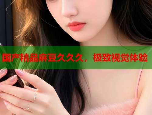 国产精品麻豆久久久，极致视觉体验  第1张