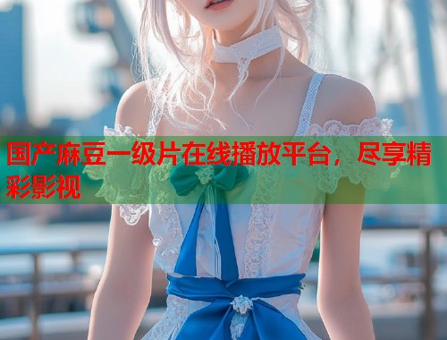 国产麻豆一级片在线播放平台，尽享精彩影视  第1张