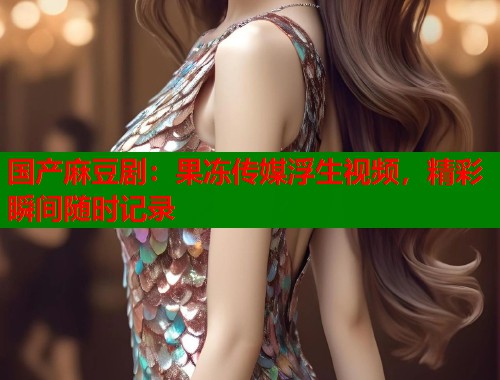 国产麻豆剧：果冻传媒浮生视频，精彩瞬间随时记录  第1张