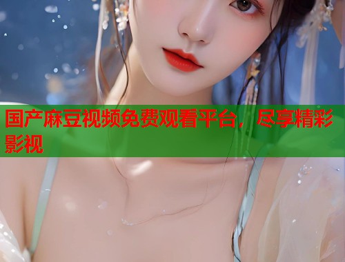 国产麻豆视频免费观看平台，尽享精彩影视  第1张