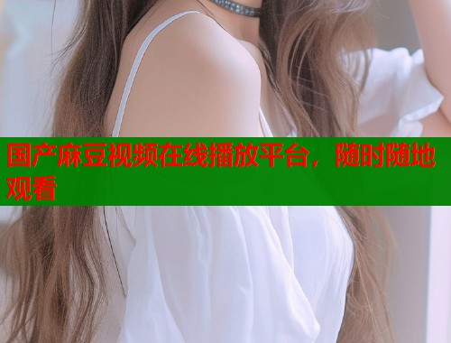 国产麻豆视频在线播放平台，随时随地观看  第1张