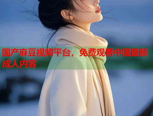 国产麻豆视频平台，免费观看中国最新成人内容  第1张