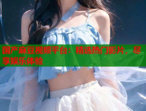 国产麻豆视频平台：精选热门影片，尽享娱乐体验  第1张