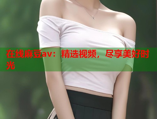 在线麻豆av：精选视频，尽享美好时光  第1张