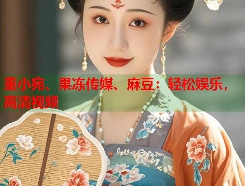 董小宛、果冻传媒、麻豆：轻松娱乐，高清视频  第1张