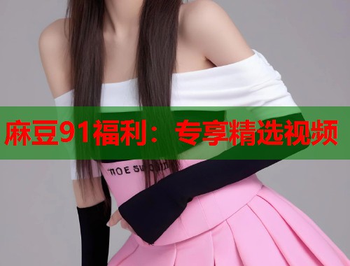 麻豆91福利：专享精选视频  第2张