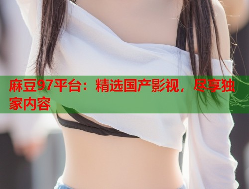 麻豆97平台：精选国产影视，尽享独家内容  第1张