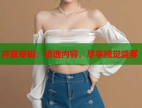 麻豆专辑：精选内容，尽享视觉盛宴  第1张