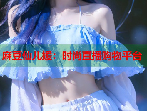 麻豆仙儿媛：时尚直播购物平台  第1张
