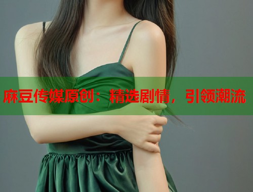 麻豆传媒原创：精选剧情，引领潮流  第1张