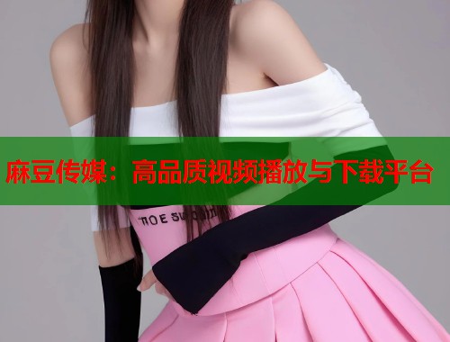 麻豆传媒：高品质视频播放与下载平台  第1张