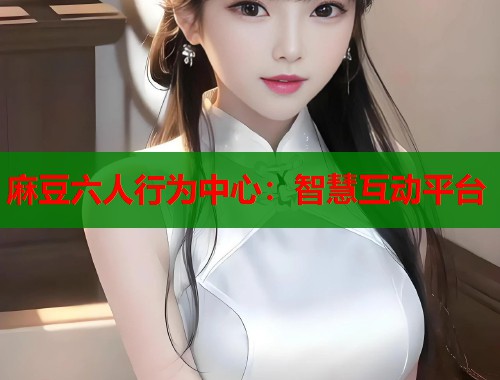 麻豆六人行为中心：智慧互动平台  第1张