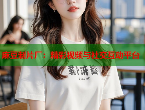 麻豆制片厂：精彩视频与社交互动平台  第1张