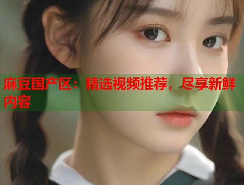 麻豆国产区：精选视频推荐，尽享新鲜内容  第1张