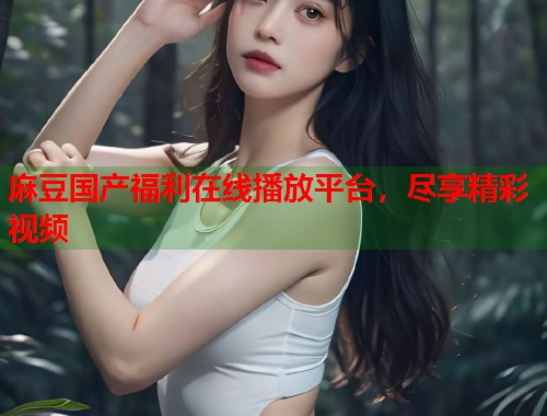 麻豆国产福利在线播放平台，尽享精彩视频  第1张