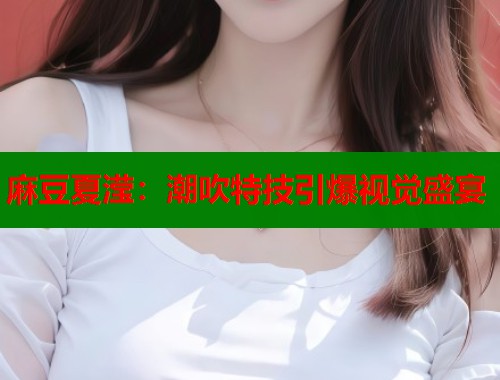 麻豆夏滢：潮吹特技引爆视觉盛宴  第1张
