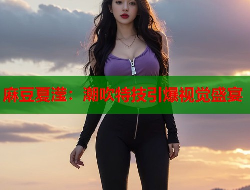 麻豆夏滢：潮吹特技引爆视觉盛宴  第2张