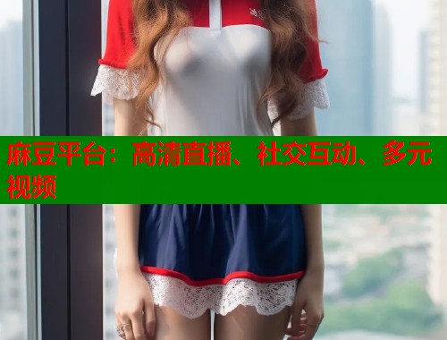 麻豆平台：高清直播、社交互动、多元视频  第1张